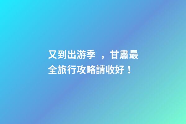 又到出游季，甘肅最全旅行攻略請收好！